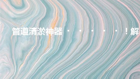 管道清淤神器！解決大型工業(yè)管道堵塞難題的全新設(shè)備問世，你知道是什么嗎？